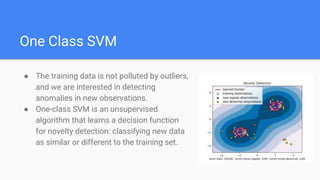 One Class SVM
● The training data is not polluted by outliers,
and we are interested in detecting
anomalies in new observations.
● One-class SVM is an unsupervised
algorithm that learns a decision function
for novelty detection: classifying new data
as similar or different to the training set.
 