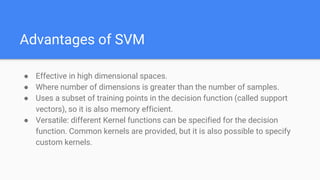 Advantages of SVM
● Effective in high dimensional spaces.
● Where number of dimensions is greater than the number of samples.
● Uses a subset of training points in the decision function (called support
vectors), so it is also memory efficient.
● Versatile: different Kernel functions can be specified for the decision
function. Common kernels are provided, but it is also possible to specify
custom kernels.
 