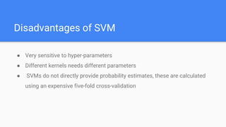 Disadvantages of SVM
● Very sensitive to hyper-parameters
● Different kernels needs different parameters
● SVMs do not directly provide probability estimates, these are calculated
using an expensive five-fold cross-validation
 