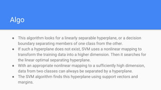 Algo
● This algorithm looks for a linearly separable hyperplane, or a decision
boundary separating members of one class from the other.
● If such a hyperplane does not exist, SVM uses a nonlinear mapping to
transform the training data into a higher dimension. Then it searches for
the linear optimal separating hyperplane.
● With an appropriate nonlinear mapping to a sufficiently high dimension,
data from two classes can always be separated by a hyperplane.
● The SVM algorithm finds this hyperplane using support vectors and
margins.
 