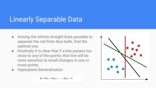 Linearly Separable Data
● Among the infinite straight lines possible to
separate the red from blue balls, find the
optimal one.
● Intuitively it is clear that if a line passes too
close to any of the points, that line will be
more sensitive to small changes in one or
more points.
● Hyperplane Generalization
 