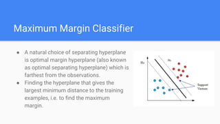 Maximum Margin Classifier
● A natural choice of separating hyperplane
is optimal margin hyperplane (also known
as optimal separating hyperplane) which is
farthest from the observations.
● Finding the hyperplane that gives the
largest minimum distance to the training
examples, i.e. to find the maximum
margin.
 