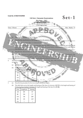 Code No: A109210104/R09
II B.Tech. I Semester Examinations
May/June - 2012
SURVEYING
( Civil Engineering )
Time: 3 Hours Max. Marks: 75
Answer any FIVE Questions
All Questions carry equal marks
- - -
(b) A 30 m chain was found to be 3 cm too long after chaining 1800 m. It was 9 cm too long at the end of day’s work
after chaining a total distance of 3000 m. If the chain was correct before commencement of the work, find the
(b) In levelling between two points P and Q, a level was set upon the line PQ, 60 m from P and 1280 m from Q. The
readings obtained on staff kept at P and Q were respectively 0.545 m and 3.920 m. Find the true difference in
4. The following table gives the corrected latitudes and departures of the sides of the closed traverse ABCD. Compute
its area by,
(a) Coordinates method and
(b) DMD method. [15]
Side Latitude (m) Departure (m)
AB +108 +4
BC +15 +249
CD –123 +4
DA 0 –257
5. (a) Describe the procedure for the traversing by deflection angles.
(b) The table below gives the lengths and bearings of the lines of a traverse ABCDEA, the length and bearing of
EA having been omitted. Calculate the length and bearing of the line EA. [5+10]
Line Length (m) Bearing
AB 205 85°
BC 226 21°
CD 186 280°
DE 193 210°
EA ? ?
Se t - 1
elevation between P and Q by applying curvature and refraction corrections. [6+9]
3. (a) Describe the characteristics of contours with the help of sketches.
true distance. [6+9]
2. (a) What is local attraction? How is it detected and eliminated?
(b) Describe the classification of surveying based on the purpose. [5+10]
1. (a) Describe the principles of surveying.
 