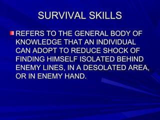 SURVIVAL SKILLSSURVIVAL SKILLS
REFERS TO THE GENERAL BODY OFREFERS TO THE GENERAL BODY OF
KNOWLEDGE THAT AN INDIVIDUALKNOWLEDGE THAT AN INDIVIDUAL
CAN ADOPT TO REDUCE SHOCK OFCAN ADOPT TO REDUCE SHOCK OF
FINDING HIMSELF ISOLATED BEHINDFINDING HIMSELF ISOLATED BEHIND
ENEMY LINES, IN A DESOLATED AREA,ENEMY LINES, IN A DESOLATED AREA,
OR IN ENEMY HAND.OR IN ENEMY HAND.
 