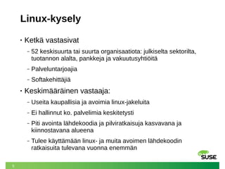 5
Linux-kysely
• Ketkä vastasivat
‒ 52 keskisuurta tai suurta organisaatiota: julkiselta sektorilta,
tuotannon alalta, pankkeja ja vakuutusyhtiöitä
‒ Palveluntarjoajia
‒ Softakehittäjiä
• Keskimääräinen vastaaja:
‒ Useita kaupallisia ja avoimia linux-jakeluita
‒ Ei hallinnut ko. palvelimia keskitetysti
‒ Piti avointa lähdekoodia ja pilviratkaisuja kasvavana ja
kiinnostavana alueena
‒ Tulee käyttämään linux- ja muita avoimen lähdekoodin
ratkaisuita tulevana vuonna enemmän
 