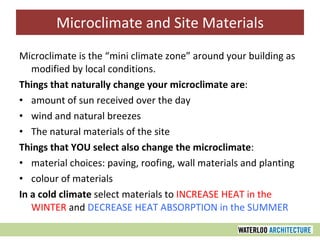 Microclimate and Site Materials Microclimate is the “mini climate zone” around your building as modified by local conditions. Things that naturally change your microclimate are : amount of sun received over the day wind and natural breezes The natural materials of the site Things that YOU select also change the microclimate : material choices: paving, roofing, wall materials and planting colour of materials In a cold climate  select materials to  INCREASE HEAT in the WINTER  and  DECREASE HEAT ABSORPTION in the SUMMER 