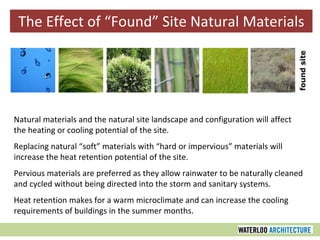 The Effect of “Found” Site Natural Materials Natural materials and the natural site landscape and configuration will affect the heating or cooling potential of the site. Replacing natural “soft” materials with “hard or impervious” materials will increase the heat retention potential of the site. Pervious materials are preferred as they allow rainwater to be naturally cleaned and cycled without being directed into the storm and sanitary systems. Heat retention makes for a warm microclimate and can increase the cooling requirements of buildings in the summer months. 