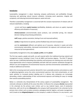 Introduction

Sustainability management is about improving company performance and profitability through:
improving and optimising natural resource utilisation, increasing social awareness, integrity and
acceptance, and reducing environmental exposure, waste and costs.

Therefore sustainability management is concerned with the constant improvement of relations with all
relevant stakeholders, including:

        current and future capital investors (profitability, dividends, and return on capital, improved
        efficiency and utilisation of resources),

        clients/customers (environmentally aware products, cost controlled pricing, risk reduced
        decision making and purchasing satisfaction),

        staff (wages, positive association, feeling of care and improved welfare),

        society at large (licence to operate, positive feedback loop and social acceptance)

        and the environment (efficient and optimal use of resources, reduction in waste and other
        environmental externalities, decreased environmental risk exposure and continued access to
        resources by future generations).

Sustainability management is thus about people, profits and the planet.

The first two aspects, people and profit, are well covered within the traditional learning material and
management courses, including in most, if not all, MBA’s and business degrees. The third ‘P’ (planet)
while not new, is definitely demanding more attention and businesses are realising more and more that
many opportunities arise to improve profitability and both staff and customer satisfaction through the
efficient use and management of environmental resources and that environmental sustainability is not
simply an additional cost function.

Add to this increasing social and customer demand for more sustainable practices and products as well
as tightening legislation across the entire environmental spectrum, from land contamination, air and
water pollution to increased product labelling and it is obvious why companies are increasingly
demanding a better understanding of their environmental exposure and looking for ways to manage
their overall sustainability practices.

Below is a schematic (my interpretation) of the various aspects of sustainability management. The
schematic attempts to identify all the areas that either 1) influence the company directly (represented
in the schematic by the primary outer circles), such as raw material inputs, costs of production
(electricity, staff, etc) 2) can be influenced by the company itself (represented in the schematic by the
primary inner circles), such as carbon emissions, packaging material, logistics, and waste management,
and 3) needs to be mitigated/adapted to as the company is unable to influence it in any manner, such

                                                                                              Page|3
 