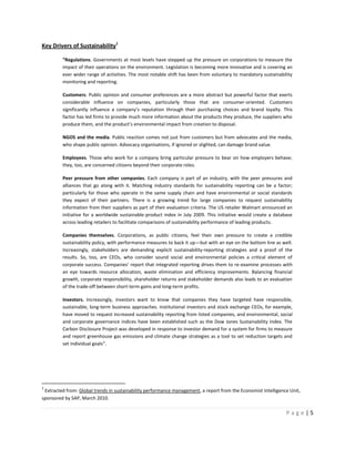 Key Drivers of Sustainability1

         “Regulations. Governments at most levels have stepped up the pressure on corporations to measure the
         impact of their operations on the environment. Legislation is becoming more innovative and is covering an
         ever wider range of activities. The most notable shift has been from voluntary to mandatory sustainability
         monitoring and reporting.

         Customers. Public opinion and consumer preferences are a more abstract but powerful factor that exerts
         considerable influence on companies, particularly those that are consumer-oriented. Customers
         significantly influence a company’s reputation through their purchasing choices and brand loyalty. This
         factor has led firms to provide much more information about the products they produce, the suppliers who
         produce them, and the product’s environmental impact from creation to disposal.

         NGOS and the media. Public reaction comes not just from customers but from advocates and the media,
         who shape public opinion. Advocacy organisations, if ignored or slighted, can damage brand value.

         Employees. Those who work for a company bring particular pressure to bear on how employers behave;
         they, too, are concerned citizens beyond their corporate roles.

         Peer pressure from other companies. Each company is part of an industry, with the peer pressures and
         alliances that go along with it. Matching industry standards for sustainability reporting can be a factor;
         particularly for those who operate in the same supply chain and have environmental or social standards
         they expect of their partners. There is a growing trend for large companies to request sustainability
         information from their suppliers as part of their evaluation criteria. The US retailer Walmart announced an
         initiative for a worldwide sustainable-product index in July 2009. This initiative would create a database
         across leading retailers to facilitate comparisons of sustainability performance of leading products.

         Companies themselves. Corporations, as public citizens, feel their own pressure to create a credible
         sustainability policy, with performance measures to back it up—but with an eye on the bottom line as well.
         Increasingly, stakeholders are demanding explicit sustainability-reporting strategies and a proof of the
         results. So, too, are CEOs, who consider sound social and environmental policies a critical element of
         corporate success. Companies’ report that integrated reporting drives them to re-examine processes with
         an eye towards resource allocation, waste elimination and efficiency improvements. Balancing financial
         growth, corporate responsibility, shareholder returns and stakeholder demands also leads to an evaluation
         of the trade-off between short-term gains and long-term profits.

         Investors. Increasingly, investors want to know that companies they have targeted have responsible,
         sustainable, long-term business approaches. Institutional investors and stock exchange CEOs, for example,
         have moved to request increased sustainability reporting from listed companies, and environmental, social
         and corporate governance indices have been established such as the Dow Jones Sustainability Index. The
         Carbon Disclosure Project was developed in response to investor demand for a system for firms to measure
         and report greenhouse gas emissions and climate change strategies as a tool to set reduction targets and
         set individual goals”.




1
 Extracted from: Global trends in sustainability performance management, a report from the Economist Intelligence Unit,
sponsored by SAP, March 2010.

                                                                                                                 Page|5
 