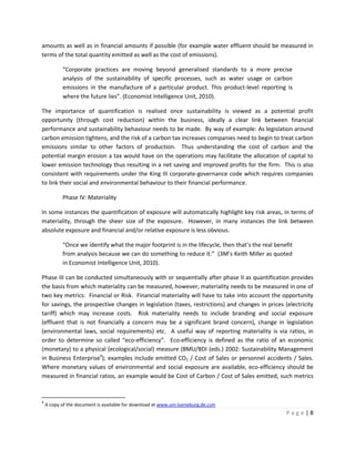 amounts as well as in financial amounts if possible (for example water effluent should be measured in
terms of the total quantity emitted as well as the cost of emissions).

           “Corporate practices are moving beyond generalised standards to a more precise
           analysis of the sustainability of specific processes, such as water usage or carbon
           emissions in the manufacture of a particular product. This product-level reporting is
           where the future lies”. (Economist Intelligence Unit, 2010).

The importance of quantification is realised once sustainability is viewed as a potential profit
opportunity (through cost reduction) within the business, ideally a clear link between financial
performance and sustainability behaviour needs to be made. By way of example: As legislation around
carbon emission tightens, and the risk of a carbon tax increases companies need to begin to treat carbon
emissions similar to other factors of production. Thus understanding the cost of carbon and the
potential margin erosion a tax would have on the operations may facilitate the allocation of capital to
lower emission technology thus resulting in a net saving and improved profits for the firm. This is also
consistent with requirements under the King III corporate-governance code which requires companies
to link their social and environmental behaviour to their financial performance.

           Phase IV: Materiality

In some instances the quantification of exposure will automatically highlight key risk areas, in terms of
materiality, through the sheer size of the exposure. However, in many instances the link between
absolute exposure and financial and/or relative exposure is less obvious.

           “Once we identify what the major footprint is in the lifecycle, then that’s the real benefit
           from analysis because we can do something to reduce it.” (3M’s Keith Miller as quoted
           in Economist Intelligence Unit, 2010).

Phase III can be conducted simultaneously with or sequentially after phase II as quantification provides
the basis from which materiality can be measured, however, materiality needs to be measured in one of
two key metrics: Financial or Risk. Financial materiality will have to take into account the opportunity
for savings, the prospective changes in legislation (taxes, restrictions) and changes in prices (electricity
tariff) which may increase costs. Risk materiality needs to include branding and social exposure
(effluent that is not financially a concern may be a significant brand concern), change in legislation
(environmental laws, social requirements) etc. A useful way of reporting materiality is via ratios, in
order to determine so called “eco-efficiency”. Eco-efficiency is defined as the ratio of an economic
(monetary) to a physical (ecological/social) measure (BMU/BDI (eds.) 2002: Sustainability Management
in Business Enterprise4); examples include emitted CO2 / Cost of Sales or personnel accidents / Sales.
Where monetary values of environmental and social exposure are available, eco-efficiency should be
measured in financial ratios, an example would be Cost of Carbon / Cost of Sales emitted, such metrics


4
    A copy of the document is available for download at www.uni-lueneburg.de.csm
                                                                                                    Page|8
 