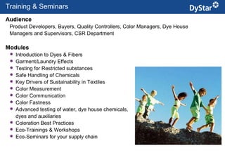 Training & Seminars
Audience
 Product Developers, Buyers, Quality Controllers, Color Managers, Dye House
 Managers and Supervisors, CSR Department

Modules
    Introduction to Dyes & Fibers
    Garment/Laundry Effects
    Testing for Restricted substances
    Safe Handling of Chemicals
    Key Drivers of Sustainability in Textiles
    Color Measurement
    Color Communication
    Color Fastness
    Advanced testing of water, dye house chemicals,
     dyes and auxiliaries
    Coloration Best Practices
    Eco-Trainings & Workshops
    Eco-Seminars for your supply chain

                                                11                     Sustainable Textile Services_Jan. 2012
 