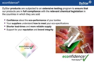 econfidence®
DyStar products are subjected to an extensive testing program to ensure that
our products are in full compliance with the relevant chemical legislation in
the countries in which they are sold

    Confidence about the eco-performance of your textiles
    Your suppliers understand how to meet your eco-specifications
    Shorter lead-times and more reliable supply
    Support for your reputation and brand integrity




                                               12                    Sustainable Textile Services_Jan. 2012
 