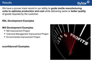 Results
We have a proven track record in our ability to guide textile manufacturing
units to optimize production and cost while delivering same or better quality
of goods required by the customer.

RSL Development Examples

Mill Development Examples                           Brand RSL compliance
    Mill Improvement Project
    Chemical Management Improvement Project
    Environmental Improvement Project



econfidence® Examples




                                               13                    Sustainable Textile Services_Jan. 2012
 