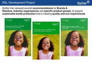 RSL Development Project
DyStar has released several recommendations for Brands &
Retailers, Industry organizations and specific product groups, to support
sustainable textile production that is meeting quality and eco-requirements




                                          15                   Sustainable Textile Services_Jan. 2012
 