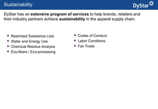 Sustainability
DyStar has an extensive program of services to help brands, retailers and
their industry partners achieve sustainability in the apparel supply chain.



    Restricted Substance Lists          Codes of Conduct
    Water and Energy Use                Labor Conditions
    Chemical Residue Analysis           Fair Trade
    Eco-fibers / Eco-processing




                                             2                    Sustainable Textile Services_Jan. 2012
 