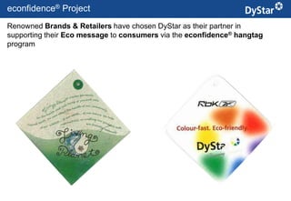 econfidence® Project
Renowned Brands & Retailers have chosen DyStar as their partner in
supporting their Eco message to consumers via the econfidence® hangtag
program




                                        20                   Sustainable Textile Services_Jan. 2012
 