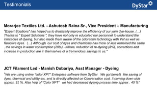 Testimonials



Morarjee Textiles Ltd. - Ashutosh Raina Sr., Vice President – Manufacturing
"Expert Solutions" has helped us to drastically improve the efficiency of our yarn dye-house. (…)
Thanks to " Expert Solutions ", they have not only re educated our personnel to understand the
intricacies of dyeing, but also made them aware of the coloration technology with Vat as well as
Reactive dyes. (…) Although our cost of dyes and chemicals has more or less remained the same
, the savings in water consumption (20%), utilities, reduction of re-dyeing (8%), corrections and
increase in production are in themselves of a tremendous savings to us."




JCT Filament Led - Manish Dobariya, Asst Manager - Dyeing
“We are using online “color XPT” Enterprise software from DyStar. We got benefit       like saving of
dyes, chemical and utility etc. and is directly affected on Conversation cost. It coming down side
approx. 25 %. Also help of “Color XPT” we had decreased dyeing process time approx . 40 %”




                                                          21                            Sustainable Textile Services_Jan. 2012
 