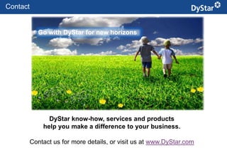 Contact


          Go with DyStar for new horizons




             DyStar know-how, services and products
           help you make a difference to your business.

      Contact us for more details, or visit us at www.DyStar.com
                                     24                    Sustainable Textile Services_Jan. 2012
 