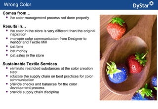 Wrong Color
Comes from…
    the color management process not done properly

Results in…
    the color in the store is very different than the original
     inspiration
    improper color communication from Designer to
     Vendor and Textile Mill
    lost time
    lost money
    lost sales in the store

Sustainable Textile Services
    eliminate restricted substances at the color creation
     step
    educate the supply chain on best practices for color
     communication
    provide checks and balances for the color
     development process
    provide supply chain discipline


                                                       5          Sustainable Textile Services_Jan. 2012
 