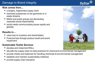 Damage to Brand Integrity
Risk comes from…
  a lengthy, fragmented supply chain
  restricted substances on the garments or in
     waste streams
    NGOs and public groups are demanding
     corporate social responsibility
    social media communicating issues rapidly and
     globally

Results in…
  value loss to investors and shareholders
  Financial loss through product recall and brand
     impairment

Sustainable Textile Services
    develop and implement RSLs
    educate the supply chain on best practices for chemical & environmental management
    provide checks and balances for handling chemicals & environmental management
    establish and maintain sustainability initiatives
    provide supply chain discipline
                                                     6                      Sustainable Textile Services_Jan. 2012
 