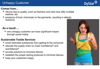 Unhappy Customer
Comes from…
    returns due to quality, such as fastness and color loss after multiple
     washes, etc.
    presence of toxic chemicals on the garments, resulting in allergic
     reactions


 As a result….
     one unhappy customer can have significant impact
      through social media

Sustainable Textile Services
    avoid restricted substances from getting to the consumer
    educate the supply chain on Color Confidence® and
     econfidence®
    provide solutions to minimize failures
    establish the proper testing protocols to minimize failures
    keep your customers happy


                                                     7                        Sustainable Textile Services_Jan. 2012
 