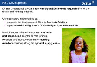 RSL Development
DyStar understands global chemical legislation and the requirements of the
textile and clothing industry.

Our deep know-how enables us:
    to assist in the development of RSLs for Brands & Retailers
    to provide advice and guidance on suitability of dyes and chemicals


In addition, we offer advice on test methods
and procedures in order to help Brands,
Retailers and Industry Partners effectively
monitor chemicals along the apparel supply chain




                                               9                      Sustainable Textile Services_Jan. 2012
 