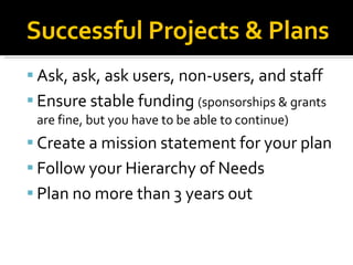 Successful Projects & Plans Ask, ask, ask users, non-users, and staff Ensure stable funding  (sponsorships & grants are fine, but you have to be able to continue)‏ Create a mission statement for your plan Follow your Hierarchy of Needs Plan no more than 3 years out  