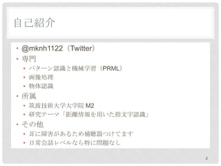 自己紹介

• @mikenov22（Twitter）
• 専門
 • パターン認識と機械学習（PRML）
 • 画像処理
 • 物体認識
• 所属
 • 筑波技術大学大学院 M2
 • 研究テーマ「距離情報を用いた指文字認識」
• その他
 • 耳に障害があるため補聴器つけてます
 • 日常会話レベルなら特に問題なし

                          2
 