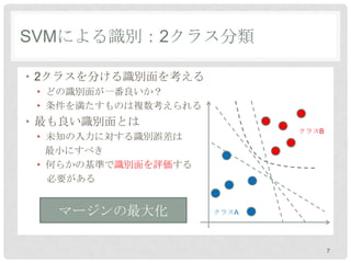 SVMによる識別：2クラス分類

• 2クラスを分ける識別面を考える
 • どの識別面が一番良いか？
 • 条件を満たすものは複数考えられる
• 最も良い識別面とは
                             クラスB
 • 未知の入力に対する識別誤差は
   最小にすべき
 • 何らかの基準で識別面を評価する
   必要がある


   マージンの最大化           クラスA




                                    7
 