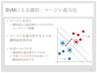 SVMによる識別：マージン最大化

• マージンを引く
 • 識別面から最近傍サンプルまでの
   ユークリッド距離

• マージンを最大化するような             クラスB

  識別面を決める

• サポートベクタ
 • 識別面の最近傍サンプル点
 • サポートベクタのみを用いて
                     クラスA
   識別面を決定する


                                   8
 