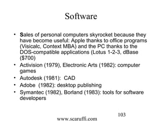 www.scaruffi.com
103
Software
• Sales of personal computers skyrocket because they
have become useful: Apple thanks to office programs
(Visicalc, Context MBA) and the PC thanks to the
DOS-compatible applications (Lotus 1-2-3, dBase
($700)
• Activision (1979), Electronic Arts (1982): computer
games
• Autodesk (1981): CAD
• Adobe (1982): desktop publishing
• Symantec (1982), Borland (1983): tools for software
developers
 