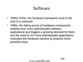 www.scaruffi.com
104
Software
• 1950s-1970s: the hardware represents most of the
cost of a computer
• 1980s: the falling prices of hardware components
enables ever more sophisticated software
applications and triggers a growing demand for them;
and the need to run more sophisticated applications
motivates the hardware industry to produce more
powerful chips
 