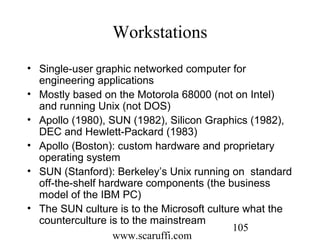 www.scaruffi.com
105
Workstations
• Single-user graphic networked computer for
engineering applications
• Mostly based on the Motorola 68000 (not on Intel)
and running Unix (not DOS)
• Apollo (1980), SUN (1982), Silicon Graphics (1982),
DEC and Hewlett-Packard (1983)
• Apollo (Boston): custom hardware and proprietary
operating system
• SUN (Stanford): Berkeley’s Unix running on standard
off-the-shelf hardware components (the business
model of the IBM PC)
• The SUN culture is to the Microsoft culture what the
counterculture is to the mainstream
 