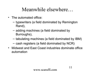 www.scaruffi.com
11
Meanwhile elsewhere…
• The automated office:
– typewriters (a field dominated by Remington
Rand),
– adding machines (a field dominated by
Burroughs),
– tabulating machines (a field dominated by IBM)
– cash registers (a field dominated by NCR)
• Midwest and East Coast industries dominate office
automation
 