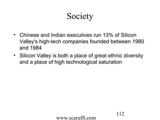 www.scaruffi.com
112
Society
• Chinese and Indian executives run 13% of Silicon
Valley's high-tech companies founded between 1980
and 1984
• Silicon Valley is both a place of great ethnic diversity
and a place of high technological saturation
 