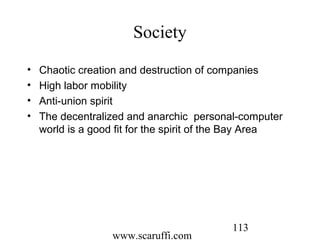 www.scaruffi.com
113
Society
• Chaotic creation and destruction of companies
• High labor mobility
• Anti-union spirit
• The decentralized and anarchic personal-computer
world is a good fit for the spirit of the Bay Area
 