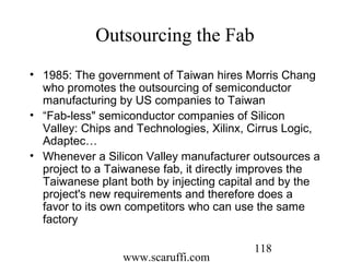 www.scaruffi.com
118
Outsourcing the Fab
• 1985: The government of Taiwan hires Morris Chang
who promotes the outsourcing of semiconductor
manufacturing by US companies to Taiwan
• “Fab-less" semiconductor companies of Silicon
Valley: Chips and Technologies, Xilinx, Cirrus Logic,
Adaptec…
• Whenever a Silicon Valley manufacturer outsources a
project to a Taiwanese fab, it directly improves the
Taiwanese plant both by injecting capital and by the
project's new requirements and therefore does a
favor to its own competitors who can use the same
factory
 