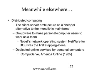 www.scaruffi.com
122
Meanwhile elsewhere…
• Distributed computing
– The client-server architecture as a cheaper
alternative to the monolithic mainframe
– Groupware to make personal-computer users to
work as a team
• Novell’s network operating system NetWare for
DOS was the first stepping-stone
– Dedicated online services for personal computers
• CompuServe, America Online (1985)
 