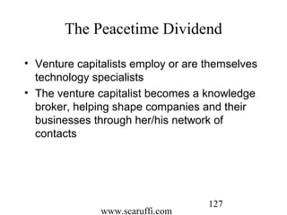 www.scaruffi.com
127
The Peacetime Dividend
• Venture capitalists employ or are themselves
technology specialists
• The venture capitalist becomes a knowledge
broker, helping shape companies and their
businesses through her/his network of
contacts
 