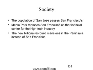 www.scaruffi.com
131
Society
• The population of San Jose passes San Francisco’s
• Menlo Park replaces San Francisco as the financial
center for the high-tech industry
• The new billionaires build mansions in the Peninsula
instead of San Francisco
 