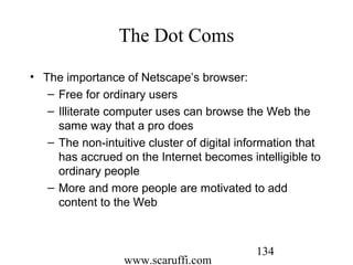 www.scaruffi.com
134
The Dot Coms
• The importance of Netscape’s browser:
– Free for ordinary users
– Illiterate computer uses can browse the Web the
same way that a pro does
– The non-intuitive cluster of digital information that
has accrued on the Internet becomes intelligible to
ordinary people
– More and more people are motivated to add
content to the Web
 