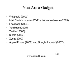 www.scaruffi.com
145
You Are a Gadget
• Wikipedia (2003)
• Intel Centrino makes Wi-Fi a household name (2003)
• Facebook (2004)
• YouTube (2005)
• Twitter (2006)
• Kindle (2007)
• Zynga (2007)
• Apple iPhone (2007) and Google Android (2007)
 