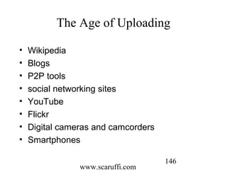 www.scaruffi.com
146
The Age of Uploading
• Wikipedia
• Blogs
• P2P tools
• social networking sites
• YouTube
• Flickr
• Digital cameras and camcorders
• Smartphones
 