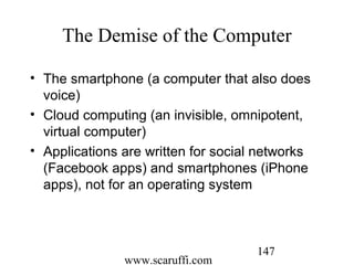 www.scaruffi.com
147
The Demise of the Computer
• The smartphone (a computer that also does
voice)
• Cloud computing (an invisible, omnipotent,
virtual computer)
• Applications are written for social networks
(Facebook apps) and smartphones (iPhone
apps), not for an operating system
 