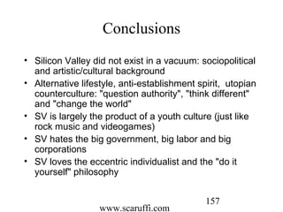 www.scaruffi.com
157
Conclusions
• Silicon Valley did not exist in a vacuum: sociopolitical
and artistic/cultural background
• Alternative lifestyle, anti-establishment spirit, utopian
counterculture: "question authority", "think different"
and "change the world"
• SV is largely the product of a youth culture (just like
rock music and videogames)
• SV hates the big government, big labor and big
corporations
• SV loves the eccentric individualist and the "do it
yourself" philosophy
 