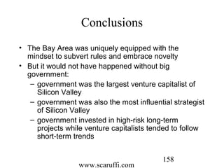 www.scaruffi.com
158
Conclusions
• The Bay Area was uniquely equipped with the
mindset to subvert rules and embrace novelty
• But it would not have happened without big
government:
– government was the largest venture capitalist of
Silicon Valley
– government was also the most influential strategist
of Silicon Valley
– government invested in high-risk long-term
projects while venture capitalists tended to follow
short-term trends
 