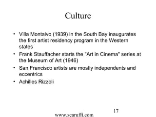 www.scaruffi.com
17
Culture
• Villa Montalvo (1939) in the South Bay inaugurates
the first artist residency program in the Western
states
• Frank Stauffacher starts the "Art in Cinema" series at
the Museum of Art (1946)
• San Francisco artists are mostly independents and
eccentrics
• Achilles Rizzoli
 