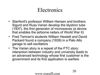 www.scaruffi.com
20
Electronics
• Stanford's professor William Hansen and brothers
Sigurd and Russ Varian develop the klystron tube
(1937), the first generator of microwaves (a device
that enables the airborne radars of World War II)
• Fred Terman's students William Hewlett and David
Packard found a company (1939) in a Palo Alto
garage to sell oscillators
• The Varian story is a repeat of the FTC story:
interaction between industry and university leads to
an advanced technology whose first customer is the
government and its first application is warfare
 