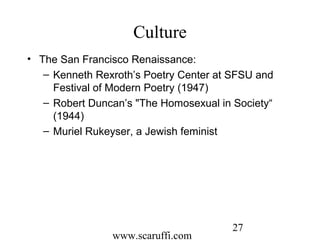 www.scaruffi.com
27
Culture
• The San Francisco Renaissance:
– Kenneth Rexroth’s Poetry Center at SFSU and
Festival of Modern Poetry (1947)
– Robert Duncan’s "The Homosexual in Society“
(1944)
– Muriel Rukeyser, a Jewish feminist
 