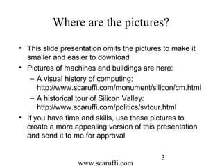 www.scaruffi.com
3
Where are the pictures?
• This slide presentation omits the pictures to make it
smaller and easier to download
• Pictures of machines and buildings are here:
– A visual history of computing:
http://www.scaruffi.com/monument/silicon/cm.html
– A historical tour of Silicon Valley:
http://www.scaruffi.com/politics/svtour.html
• If you have time and skills, use these pictures to
create a more appealing version of this presentation
and send it to me for approval
 